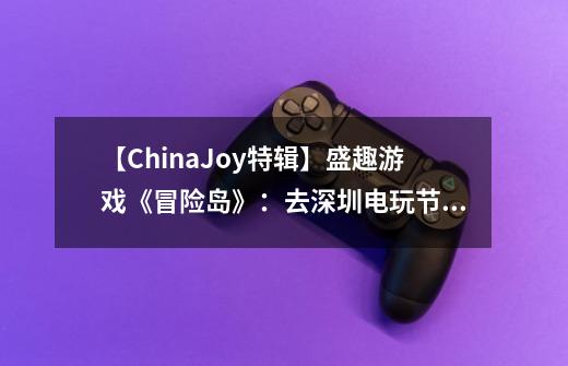 【ChinaJoy特辑】盛趣游戏《冒险岛》：去深圳电玩节和ChinaJoy过20岁生日-第1张-游戏相关-泓泰