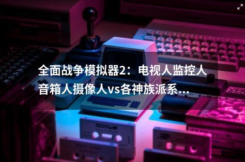 全面战争模拟器2：电视人监控人音箱人摄像人vs各神族派系军团-第1张-游戏相关-泓泰