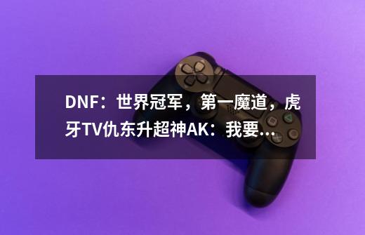 DNF：世界冠军，第一魔道，虎牙TV仇东升超神AK：我要打四个！-第1张-游戏相关-泓泰