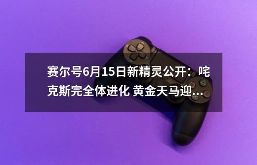 赛尔号9-21新精灵公开：咤克斯完全体进化 黄金天马迎来强化-第1张-游戏相关-泓泰