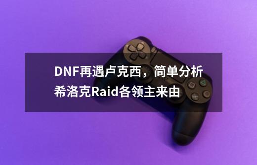 DNF再遇卢克西，简单分析希洛克Raid各领主来由-第1张-游戏相关-泓泰