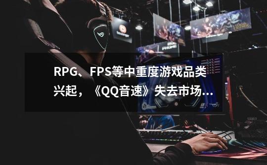 RPG、FPS等中重度游戏品类兴起，《QQ音速》失去市场份额无奈退市-第1张-游戏相关-泓泰