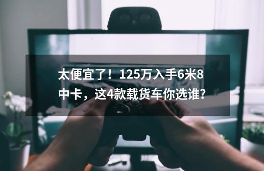 太便宜了！12.5万入手6米8中卡，这4款载货车你选谁？-第1张-游戏相关-泓泰