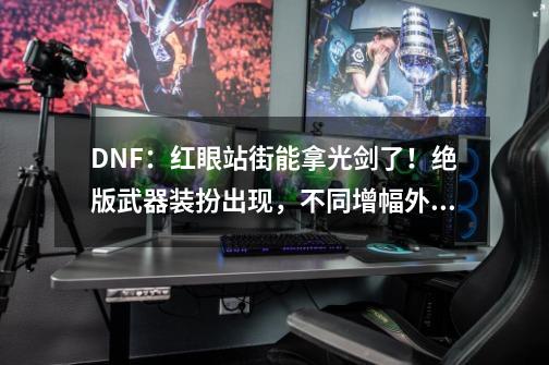 DNF：红眼站街能拿光剑了！绝版武器装扮出现，不同增幅外观展示-第1张-游戏相关-泓泰