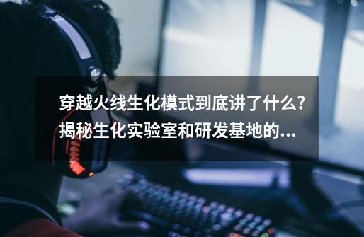 穿越火线生化模式到底讲了什么？揭秘生化实验室和研发基地的剧情-第1张-游戏相关-泓泰