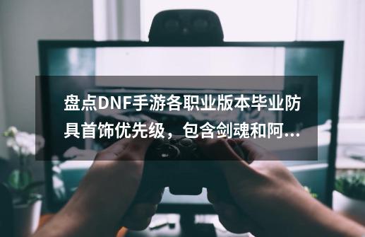 盘点DNF手游各职业版本毕业防具首饰优先级，包含剑魂和阿修罗-第1张-游戏相关-泓泰