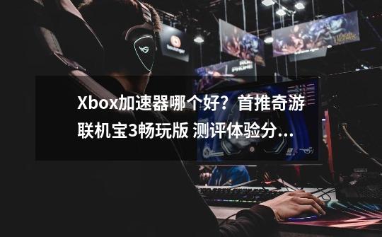 Xbox加速器哪个好？首推奇游联机宝3畅玩版 测评体验分享-第1张-游戏相关-泓泰