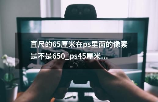 直尺的65厘米在ps里面的像素是不是650_ps45厘米是多少像素-第1张-游戏相关-泓泰