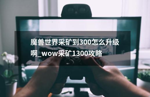 魔兽世界采矿到300怎么升级啊_wow采矿1300攻略-第1张-游戏相关-泓泰