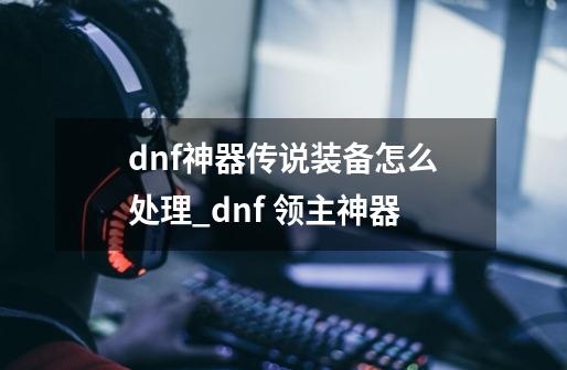 dnf神器传说装备怎么处理_dnf 领主神器-第1张-游戏相关-泓泰