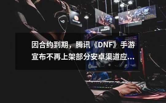 因合约到期，腾讯《DNF》手游宣布不再上架部分安卓渠道应用商店-第1张-游戏相关-泓泰