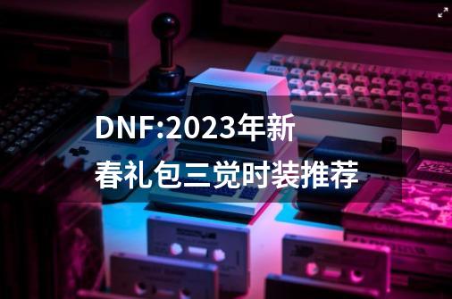 DNF:2023年新春礼包三觉时装推荐-第1张-游戏相关-泓泰