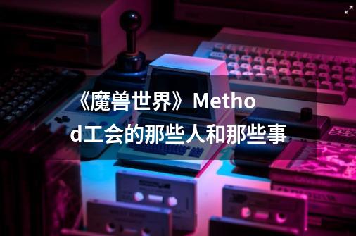 《魔兽世界》Method工会的那些人和那些事-第1张-游戏相关-泓泰