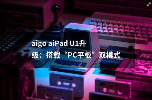 aigo aiPad U1升级：搭载“PC+平板”双模式-第1张-游戏相关-泓泰