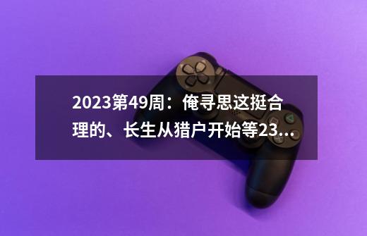 2023第49周：俺寻思这挺合理的、长生从猎户开始等23本小说完结了-第1张-游戏相关-泓泰