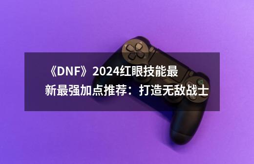 《DNF》2024红眼技能最新最强加点推荐：打造无敌战士-第1张-游戏相关-泓泰