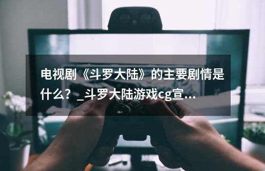 电视剧《斗罗大陆》的主要剧情是什么？_斗罗大陆游戏cg宣传片-第1张-游戏相关-泓泰