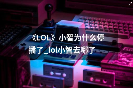 《LOL》小智为什么停播了?_lol小智去哪了-第1张-游戏相关-泓泰