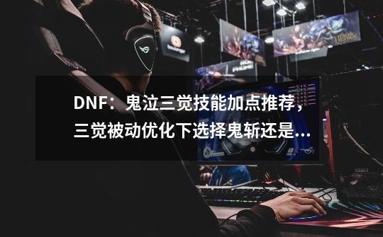 DNF：鬼泣三觉技能加点推荐，三觉被动优化下选择鬼斩还是满月斩-第1张-游戏相关-泓泰