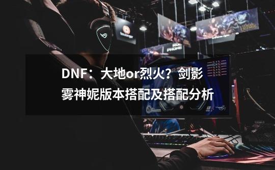 DNF：大地or烈火？剑影雾神妮版本搭配及搭配分析-第1张-游戏相关-泓泰