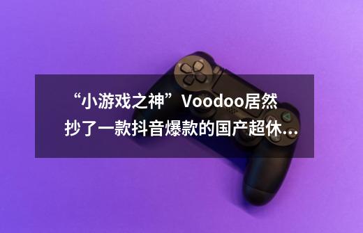 “小游戏之神”Voodoo居然抄了一款抖音爆款的国产超休闲手游？-第1张-游戏相关-泓泰