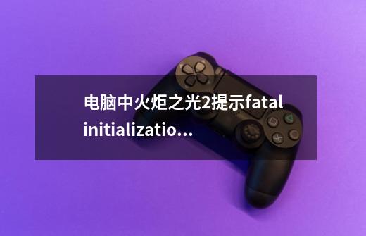 电脑中火炬之光2提示fatalinitializationfailure错误如何解决,火炬之光2突然进不了游戏-第1张-游戏相关-泓泰