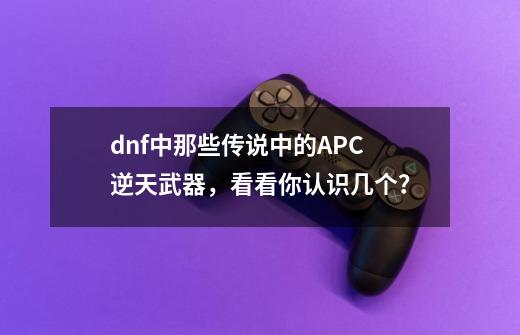 dnf中那些传说中的APC逆天武器，看看你认识几个？-第1张-游戏相关-泓泰