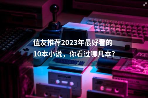 值友推荐2023年最好看的10本小说，你看过哪几本？-第1张-游戏相关-泓泰