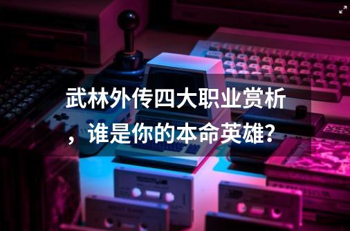 武林外传四大职业赏析，谁是你的本命英雄？-第1张-游戏相关-泓泰