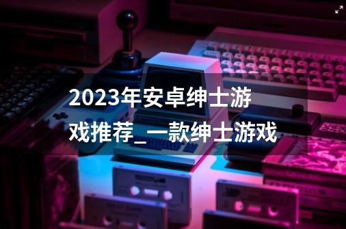 2023年安卓绅士游戏推荐_一款绅士游戏-第1张-游戏相关-泓泰