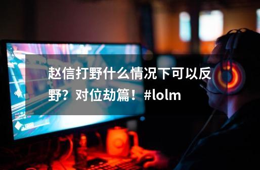 赵信打野什么情况下可以反野？对位劫篇！#lolm-第1张-游戏相关-泓泰