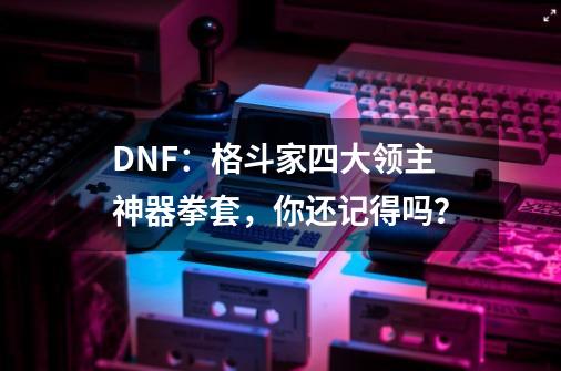 DNF：格斗家四大领主神器拳套，你还记得吗？-第1张-游戏相关-泓泰