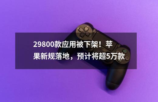 29800款应用被下架！苹果新规落地，预计将超5万款-第1张-游戏相关-泓泰