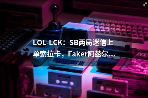 LOL-LCK：SB两局迷信上单索拉卡，Faker阿兹尔带领T1碾压获胜-第1张-游戏相关-泓泰