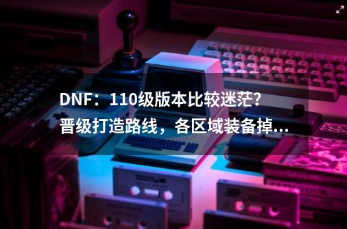 DNF：110级版本比较迷茫？晋级打造路线，各区域装备掉落解析-第1张-游戏相关-泓泰