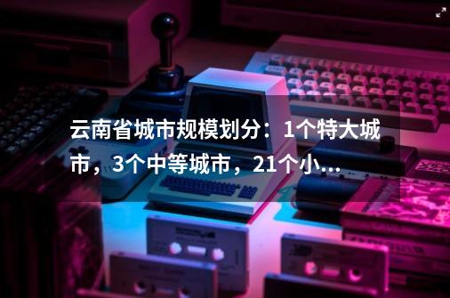 云南省城市规模划分：1个特大城市，3个中等城市，21个小城市-第1张-游戏相关-泓泰