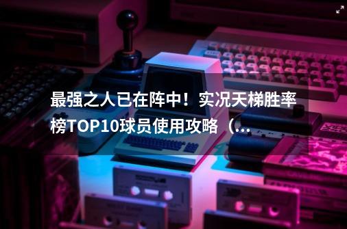 最强之人已在阵中！实况天梯胜率榜TOP10球员使用攻略（一）！-第1张-游戏相关-泓泰