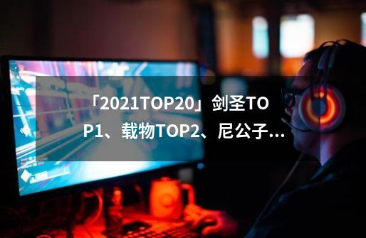 「2021TOP20」剑圣TOP1、载物TOP2、尼公子TOP3-第1张-游戏相关-泓泰