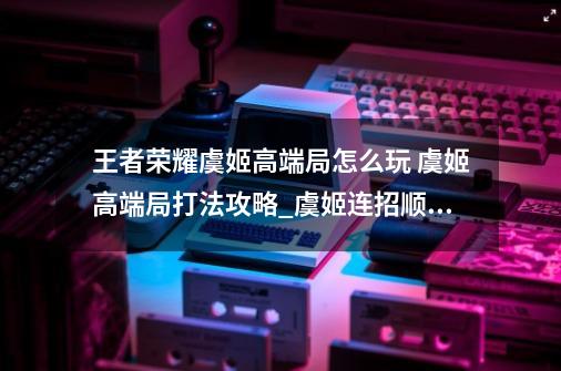 王者荣耀虞姬高端局怎么玩 虞姬高端局打法攻略_虞姬连招顺序口诀-第1张-游戏相关-泓泰