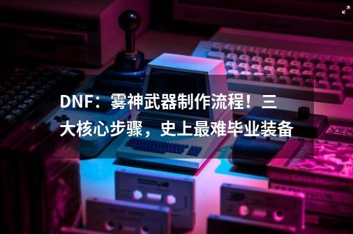 DNF：雾神武器制作流程！三大核心步骤，史上最难毕业装备-第1张-游戏相关-泓泰