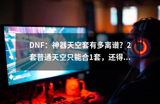 DNF：神器天空套有多离谱？2套普通天空只能合1套，还得额外充钱-第1张-游戏相关-泓泰