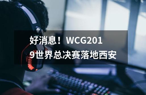 好消息！WCG2019世界总决赛落地西安-第1张-游戏相关-泓泰