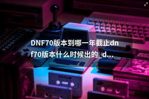 DNF70版本到哪一年截止dnf70版本什么时候出的_dnf什么时候下个版本-第1张-游戏相关-泓泰