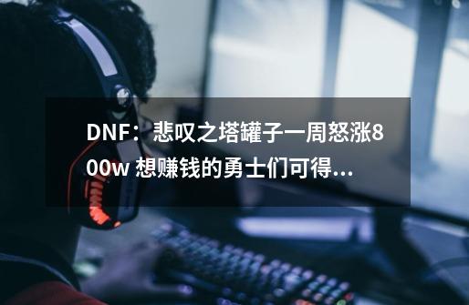 DNF：悲叹之塔罐子一周怒涨800w 想赚钱的勇士们可得抓紧了！-第1张-游戏相关-泓泰