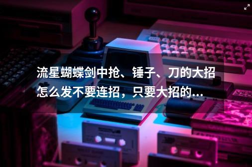 流星蝴蝶剑中抢、锤子、刀的大招怎么发?不要连招，只要大招的。_流星蝴蝶剑大锤出招表-第1张-游戏相关-泓泰