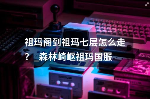 祖玛阁到祖玛七层怎么走？_森林崎岖祖玛国服-第1张-游戏相关-泓泰