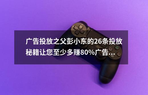 广告投放之父彭小东的26条投放秘籍让您至少多赚80%广告费！-第1张-游戏相关-泓泰