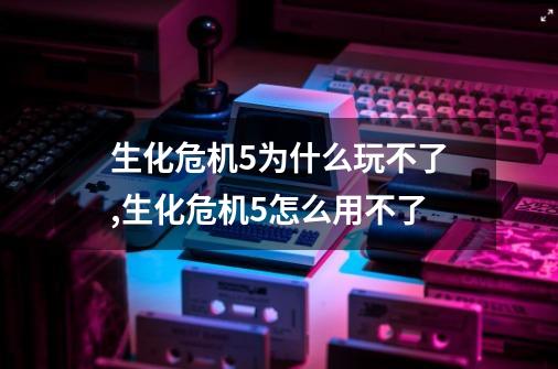 生化危机5为什么玩不了,生化危机5怎么用不了-第1张-游戏相关-泓泰