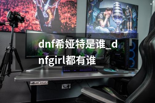 dnf希娅特是谁_dnfgirl都有谁-第1张-游戏相关-泓泰