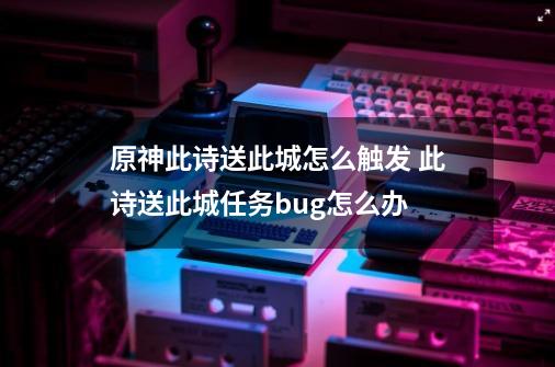 原神此诗送此城怎么触发 此诗送此城任务bug怎么办-第1张-游戏相关-泓泰